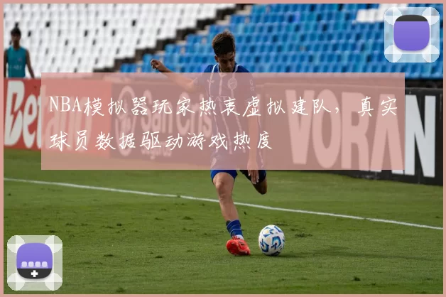 NBA模拟器玩家热衷虚拟建队，真实球员数据驱动游戏热度