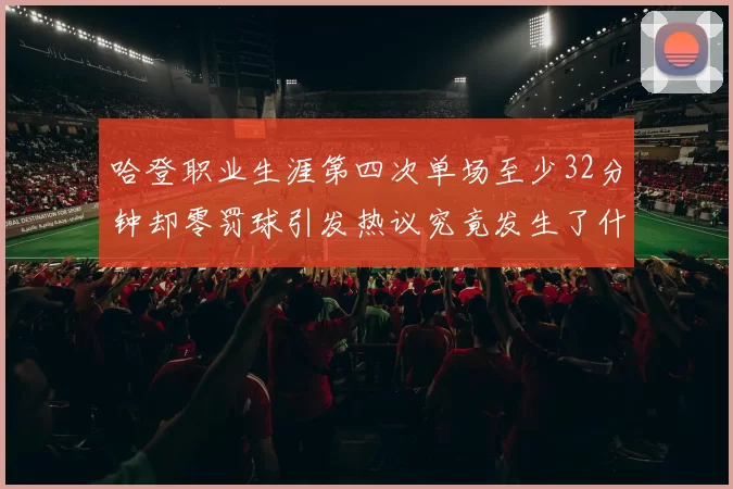 哈登职业生涯第四次单场至少32分钟却零罚球引发热议究竟发生了什么