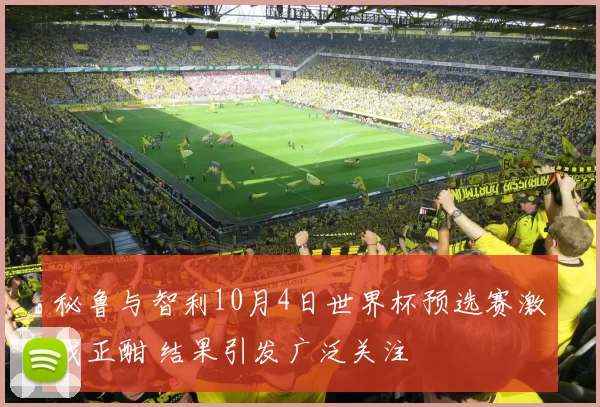 秘鲁与智利10月4日世界杯预选赛激战正酣 结果引发广泛关注