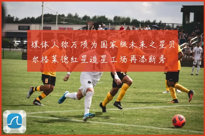 媒体人称万项为国家级未来之星贝尔格莱德红星造星工场再添新秀