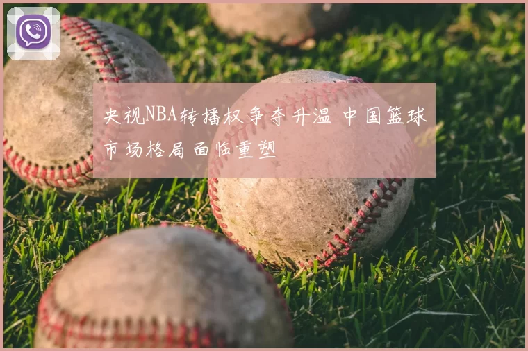 央视NBA转播权争夺升温 中国篮球市场格局面临重塑