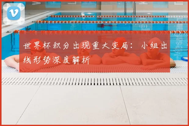 世界杯积分出现重大变局:小组出线形势深度解析