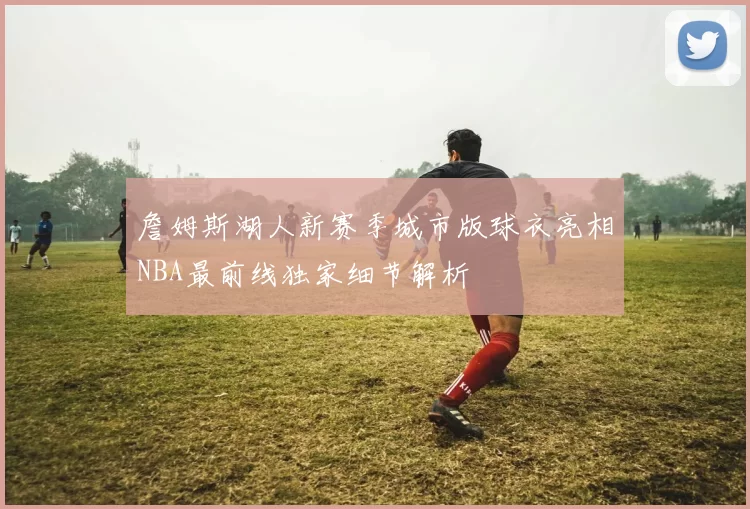 詹姆斯湖人新赛季城市版球衣亮相NBA最前线独家细节解析