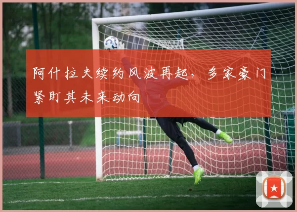 阿什拉夫续约风波再起,多家豪门紧盯其未来动向