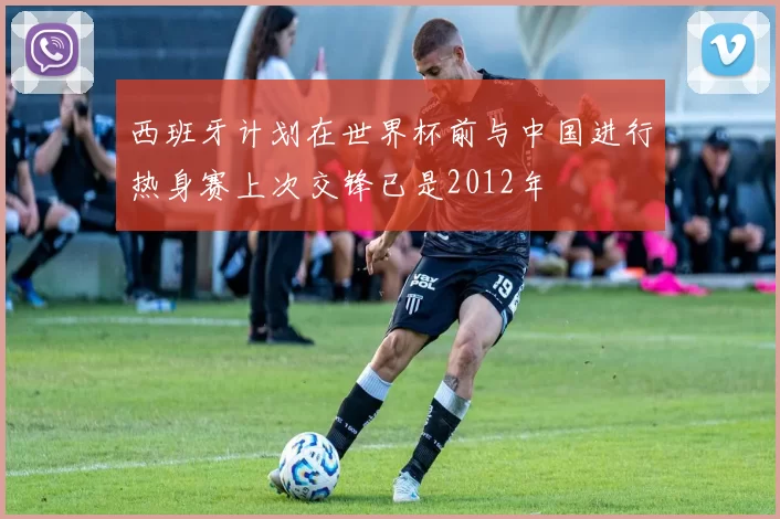 西班牙计划在世界杯前与中国进行热身赛上次交锋已是2012年