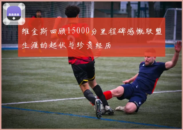 维金斯回顾15000分里程碑感慨联盟生涯的起伏与珍贵经历