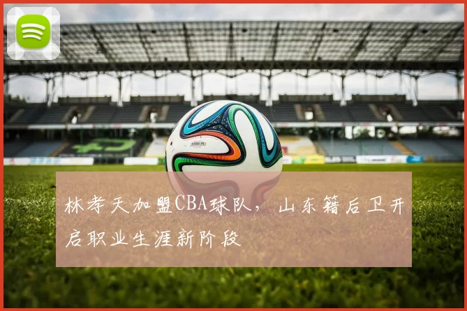 林孝天加盟CBA球队,山东籍后卫开启职业生涯新阶段