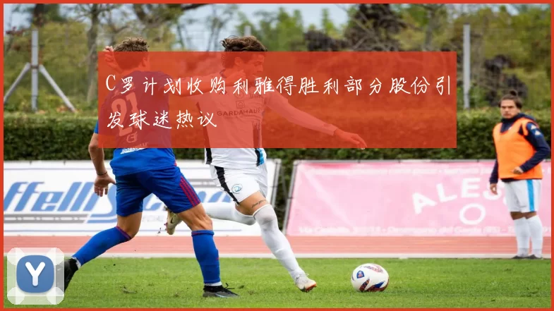 C罗计划收购利雅得胜利部分股份引发球迷热议