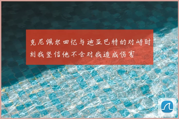 克尼佩尔回忆与迪亚巴特的对峙时刻我坚信他不会对我造成伤害