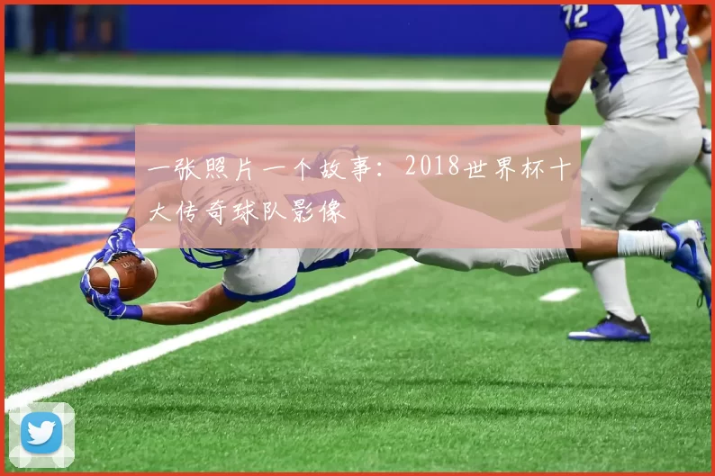 一张照片一个故事:2018世界杯十大传奇球队影像