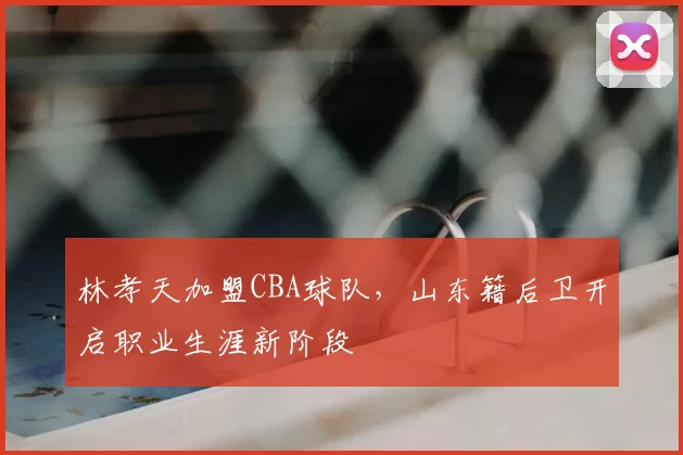林孝天加盟CBA球队,山东籍后卫开启职业生涯新阶段