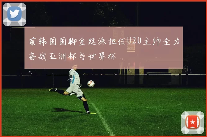 前韩国国脚金廷洙担任U20主帅全力备战亚洲杯与世界杯
