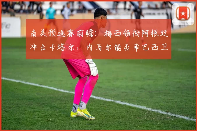 南美预选赛前瞻:梅西领衔阿根廷冲击卡塔尔,内马尔能否率巴西卫冕?