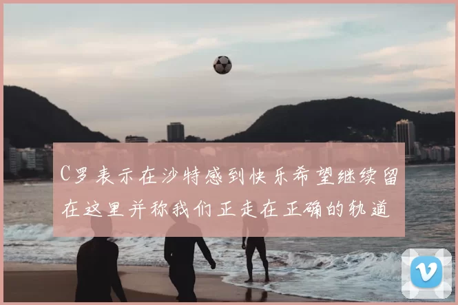 C罗表示在沙特感到快乐希望继续留在这里并称我们正走在正确的轨道上