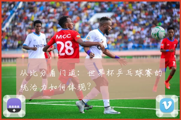 从比分看门道:世界杯乒乓球赛的统治力如何体现?