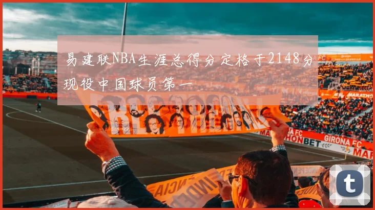 易建联NBA生涯总得分定格于2148分现役中国球员第一