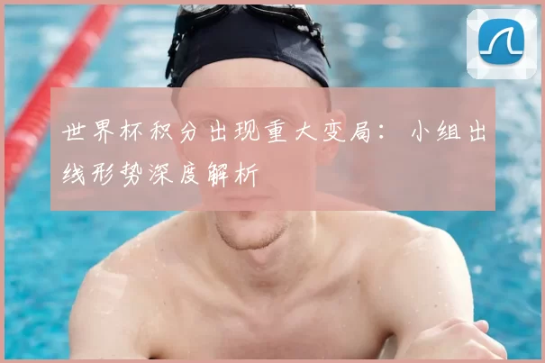 世界杯积分出现重大变局：小组出线形势深度解析