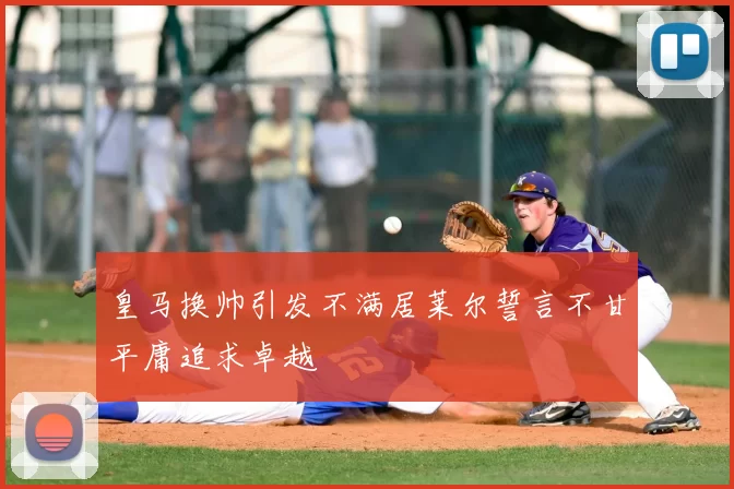 皇马换帅引发不满居莱尔誓言不甘平庸追求卓越