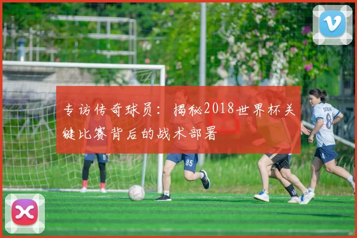 专访传奇球员:揭秘2018世界杯关键比赛背后的战术部署