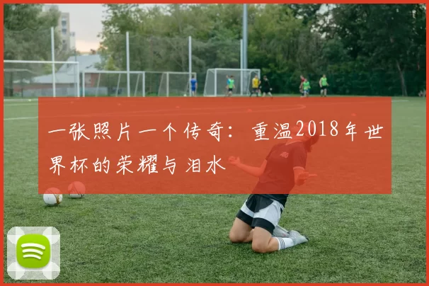 一张照片一个传奇:重温2018年世界杯的荣耀与泪水