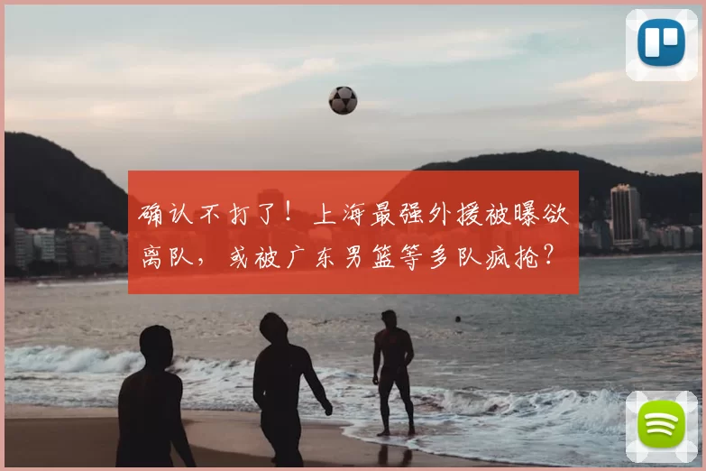 确认不打了!上海最强外援被曝欲离队,或被广东男篮等多队疯抢?