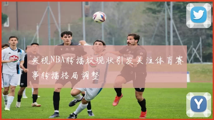 央视NBA转播权现状引发关注体育赛事转播格局调整