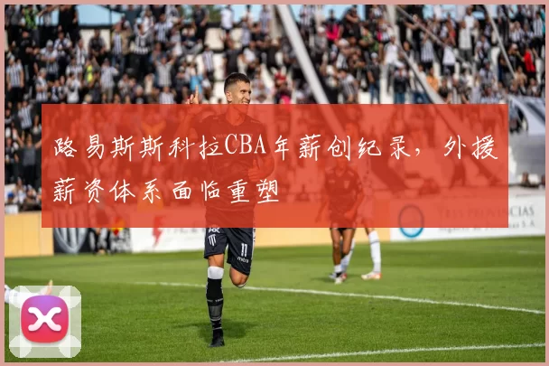 路易斯斯科拉CBA年薪创纪录,外援薪资体系面临重塑