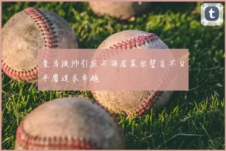 皇马换帅引发不满居莱尔誓言不甘平庸追求卓越