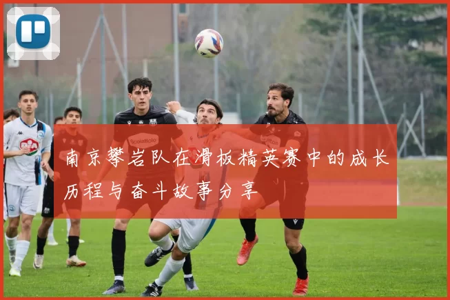 南京攀岩队在滑板精英赛中的成长历程与奋斗故事分享