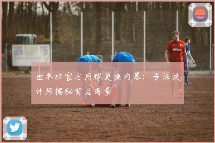 世界杯官方用球更换内幕:专访设计师揭秘背后考量