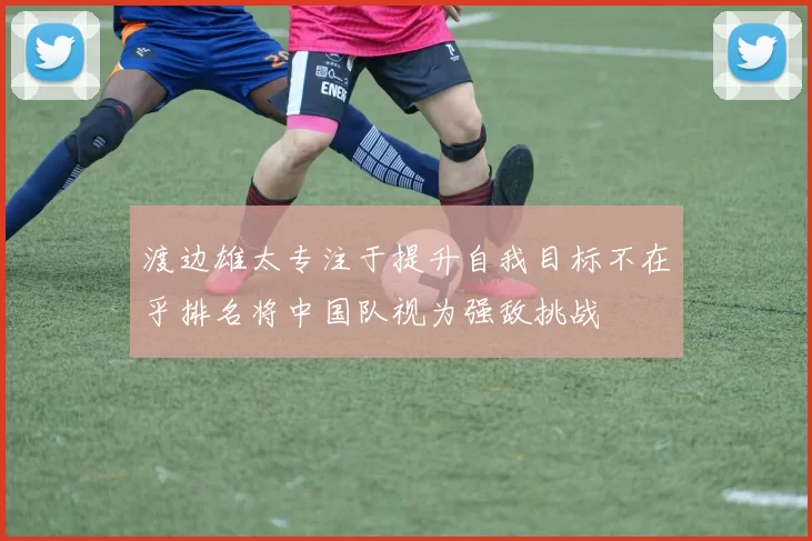 渡边雄太专注于提升自我目标不在乎排名将中国队视为强敌挑战