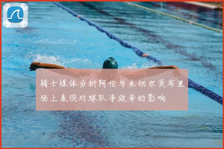 骑士媒体分析阿伦与米切尔莫布里场上表现对球队净效率的影响