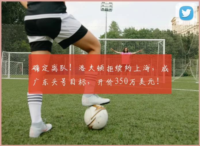 确定离队!洛夫顿拒续约上海,成广东头号目标,开价350万美元!