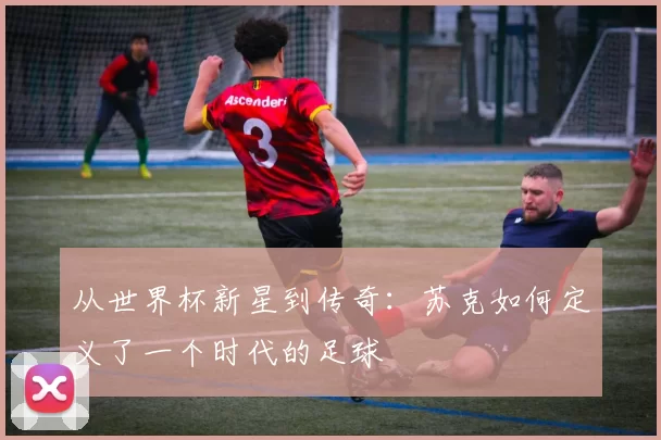 从世界杯新星到传奇:苏克如何定义了一个时代的足球
