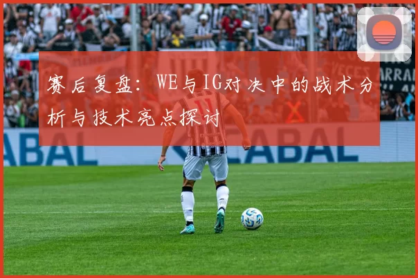 赛后复盘：WE与IG对决中的战术分析与技术亮点探讨