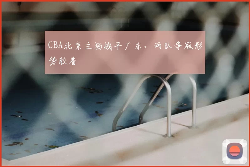 CBA北京主场战平广东，两队争冠形势胶着