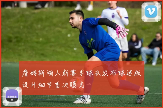 詹姆斯湖人新赛季球衣发布球迷版设计细节首次曝光