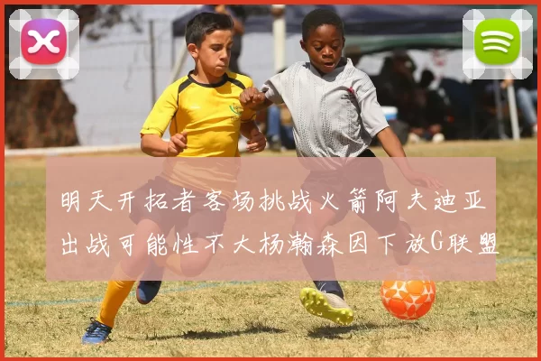 明天开拓者客场挑战火箭阿夫迪亚出战可能性不大杨瀚森因下放G联盟缺席