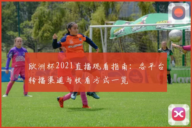 欧洲杯2021直播观看指南:各平台转播渠道与收看方式一览