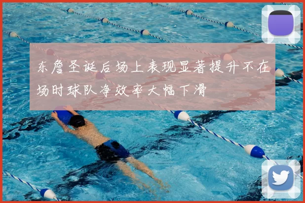 东詹圣诞后场上表现显著提升不在场时球队净效率大幅下滑
