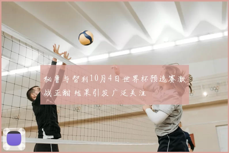秘鲁与智利10月4日世界杯预选赛激战正酣 结果引发广泛关注