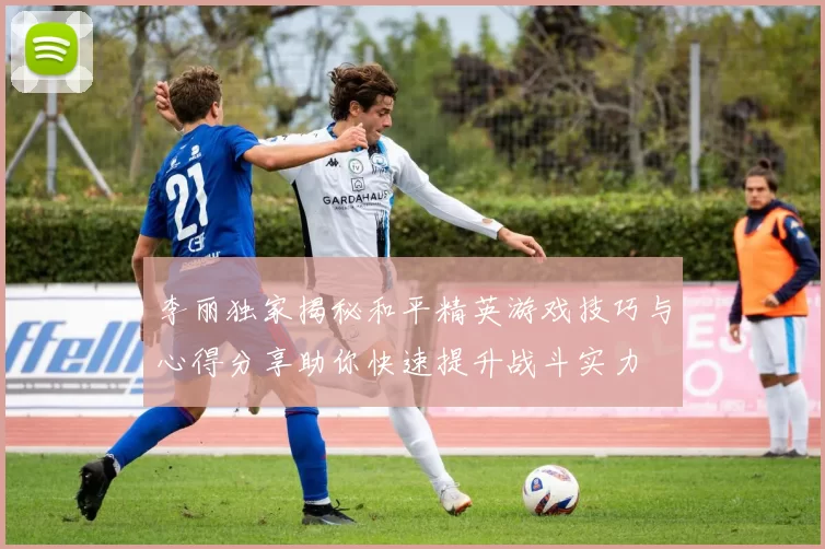 李丽独家揭秘和平精英游戏技巧与心得分享助你快速提升战斗实力
