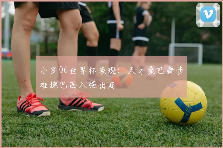 小罗06世界杯表现：天才桑巴舞步难挽巴西八强出局