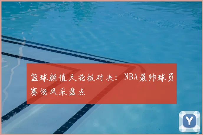 篮球颜值天花板对决：NBA最帅球员赛场风采盘点