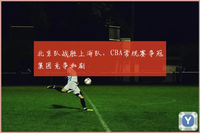 北京队战胜上海队,CBA常规赛争冠集团竞争加剧