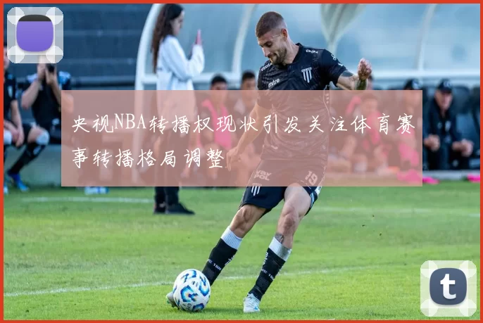 央视NBA转播权现状引发关注体育赛事转播格局调整