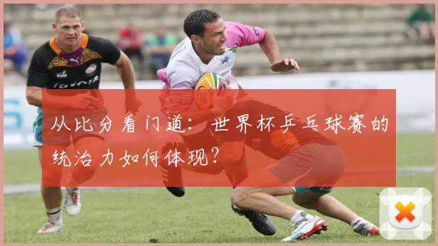 从比分看门道：世界杯乒乓球赛的统治力如何体现？