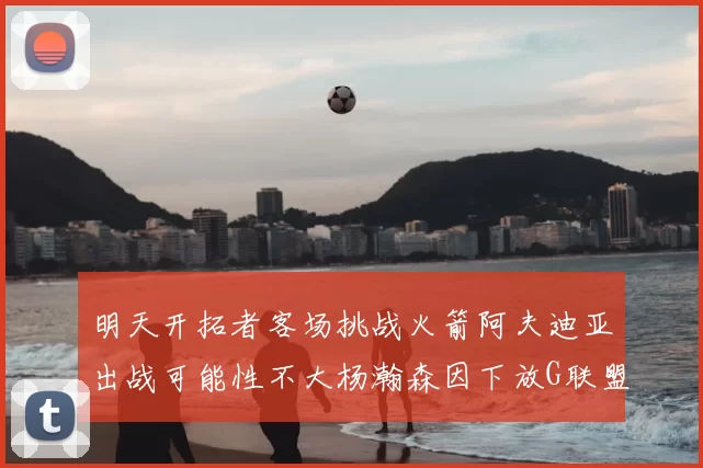 明天开拓者客场挑战火箭阿夫迪亚出战可能性不大杨瀚森因下放G联盟缺席