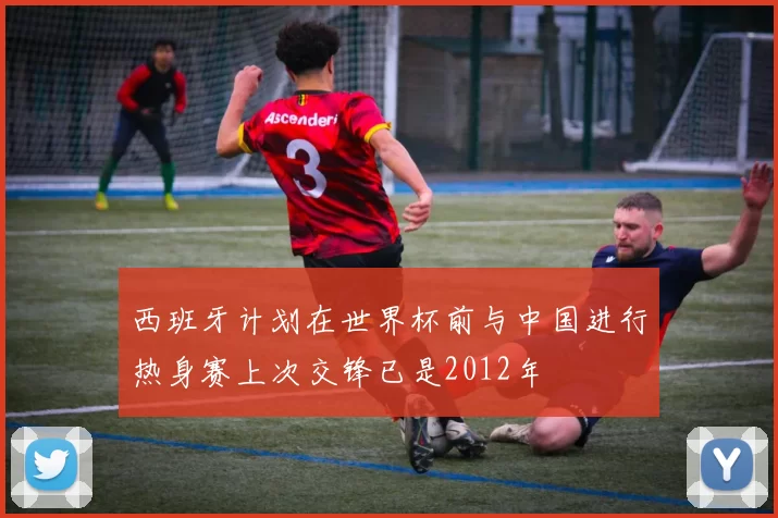 西班牙计划在世界杯前与中国进行热身赛上次交锋已是2012年
