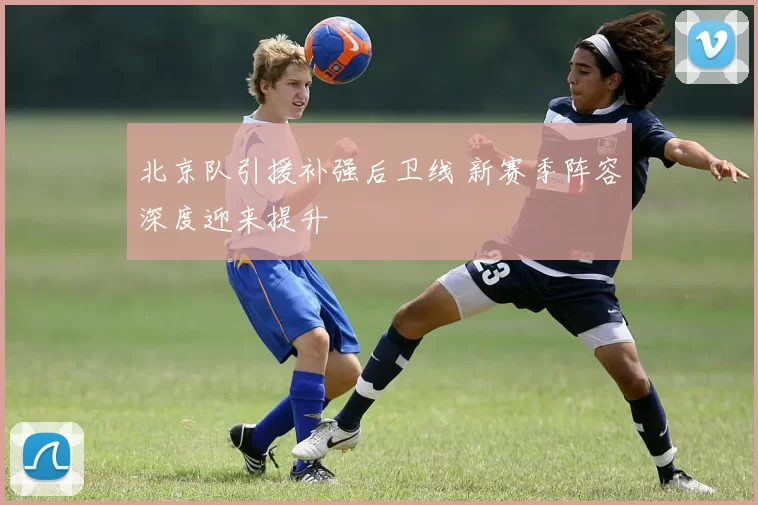 北京队引援补强后卫线 新赛季阵容深度迎来提升